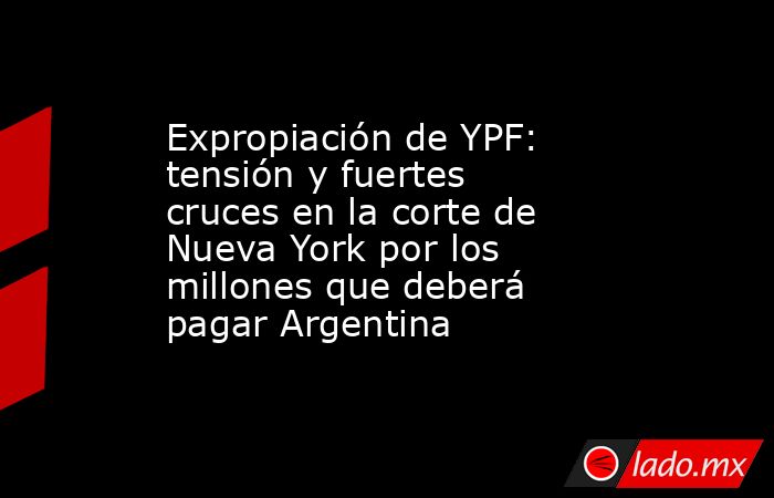 Expropiación de YPF: tensión y fuertes cruces en la corte de Nueva York por los millones que deberá pagar Argentina - Lado.mx