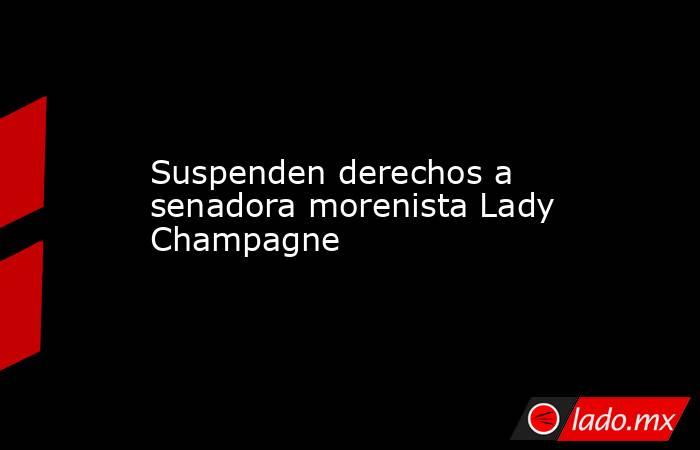 Suspenden derechos a senadora morenista Lady Champagne. Noticias en tiempo real
