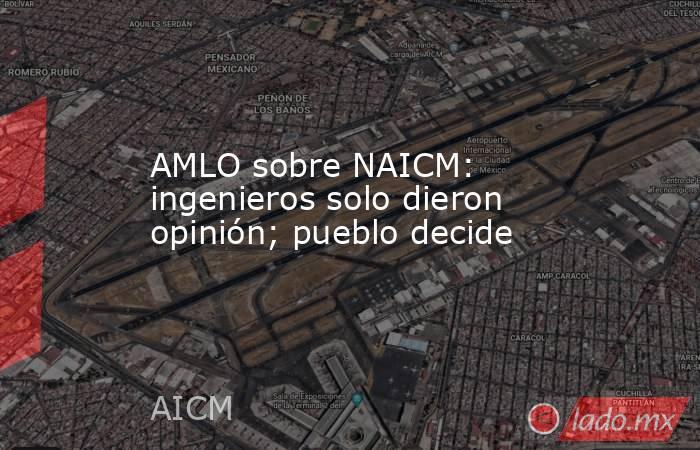 AMLO sobre NAICM: ingenieros solo dieron opinión; pueblo decide. Noticias en tiempo real