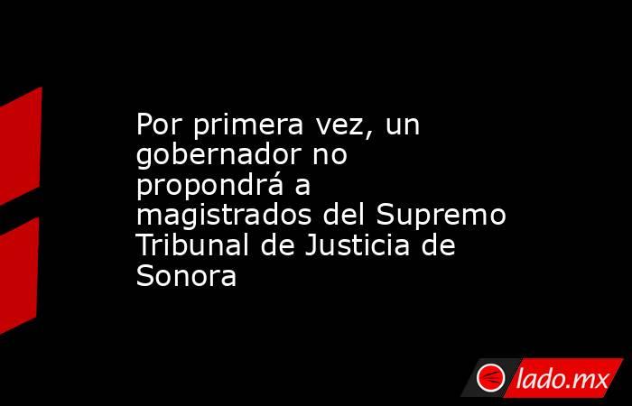 Por primera vez, un gobernador no propondrá a magistrados del Supremo Tribunal de Justicia de Sonora. Noticias en tiempo real