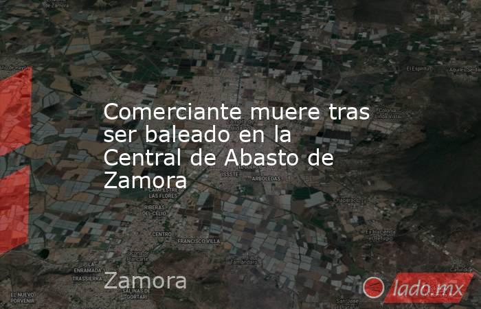 Comerciante muere tras ser baleado en la Central de Abasto de Zamora. Noticias en tiempo real