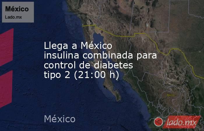 Llega a México insulina combinada para control de diabetes tipo 2 (21:00 h). Noticias en tiempo real