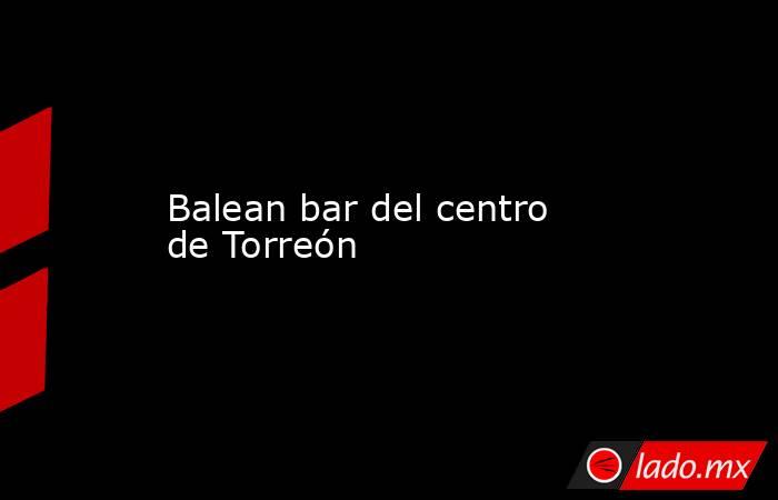 Balean bar del centro de Torreón
. Noticias en tiempo real