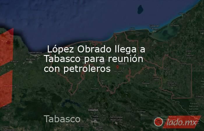  López Obrado llega a Tabasco para reunión con petroleros. Noticias en tiempo real