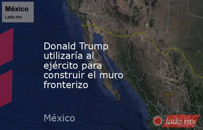 Donald Trump utilizaría al ejército para construir el muro fronterizo. Noticias en tiempo real