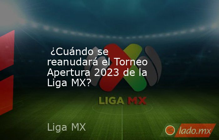 ¿Cuándo se reanudará el Torneo Apertura 2023 de la Liga MX? - Lado.mx