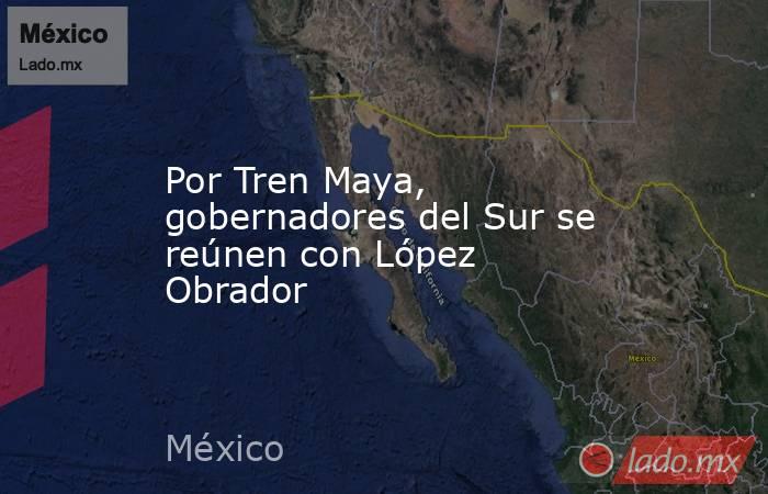 Por Tren Maya, gobernadores del Sur se reúnen con López Obrador. Noticias en tiempo real