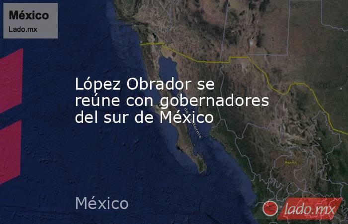 López Obrador se reúne con gobernadores del sur de México. Noticias en tiempo real