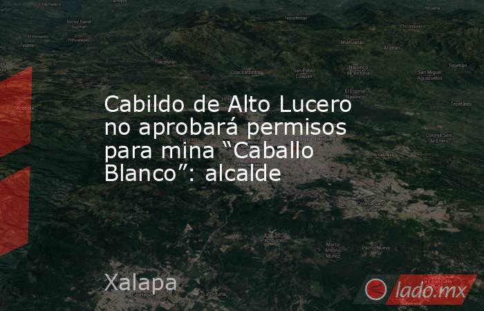 Cabildo de Alto Lucero no aprobará permisos para mina “Caballo Blanco”: alcalde. Noticias en tiempo real