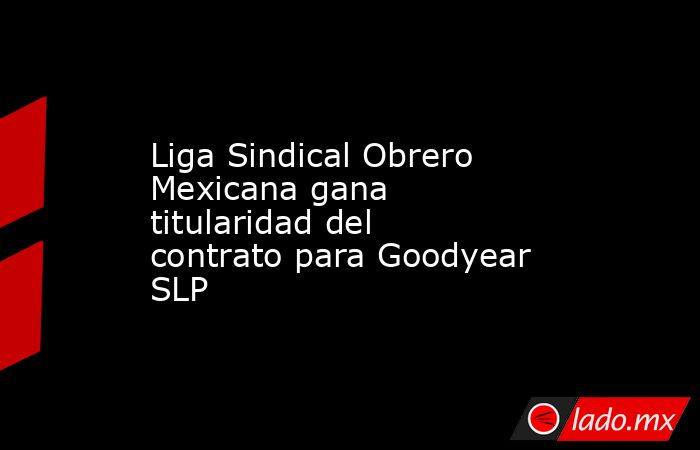 Liga Sindical Obrero Mexicana gana titularidad del contrato para Goodyear SLP. Noticias en tiempo real