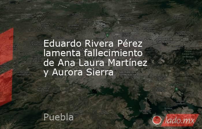 Eduardo Rivera Pérez lamenta fallecimiento de Ana Laura Martínez y Aurora Sierra. Noticias en tiempo real