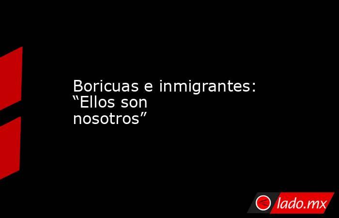 Boricuas e inmigrantes: “Ellos son nosotros”. Noticias en tiempo real