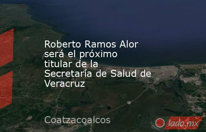 Roberto Ramos Alor será el próximo titular de la Secretaría de Salud de Veracruz. Noticias en tiempo real