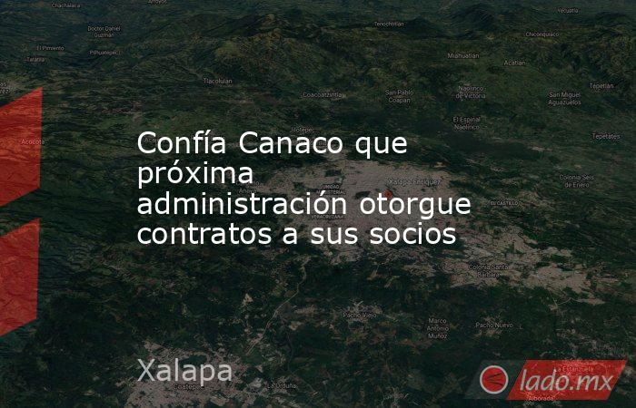Confía Canaco que próxima administración otorgue contratos a sus socios. Noticias en tiempo real