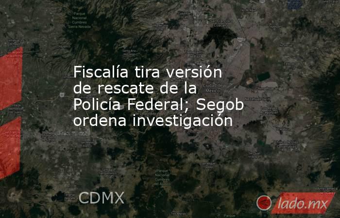 Fiscalía tira versión de rescate de la Policía Federal; Segob ordena investigación. Noticias en tiempo real