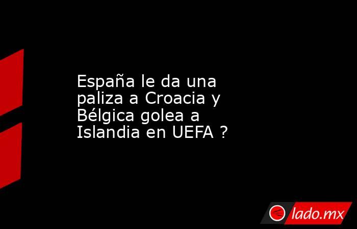 España le da una paliza a Croacia y Bélgica golea a Islandia en UEFA ?. Noticias en tiempo real