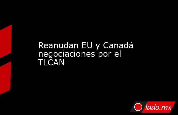 Reanudan EU y Canadá negociaciones por el TLCAN. Noticias en tiempo real