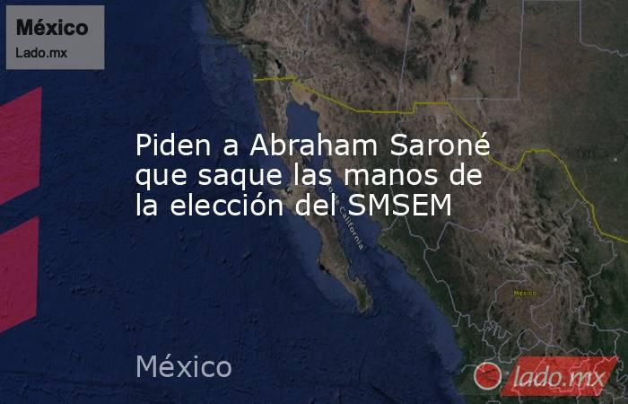 Piden a Abraham Saroné que saque las manos de la elección del SMSEM. Noticias en tiempo real