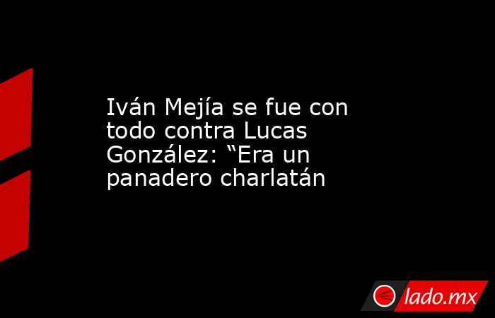 Iván Mejía se fue con todo contra Lucas González: “Era un panadero charlatán. Noticias en tiempo real