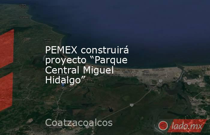 PEMEX construirá proyecto “Parque Central Miguel Hidalgo”. Noticias en tiempo real