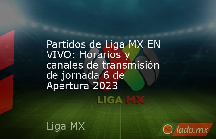 Partidos de Liga MX EN VIVO: Horarios y canales de transmisión de jornada 6 de Apertura 2023. Noticias en tiempo real