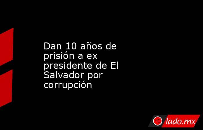 Dan 10 años de prisión a ex presidente de El Salvador por corrupción. Noticias en tiempo real