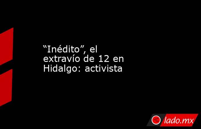 “Inédito”, el extravío de 12 en Hidalgo: activista. Noticias en tiempo real
