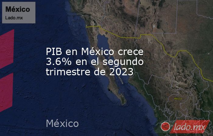 PIB en México crece 3.6% en el segundo trimestre de 2023 - Lado.mx