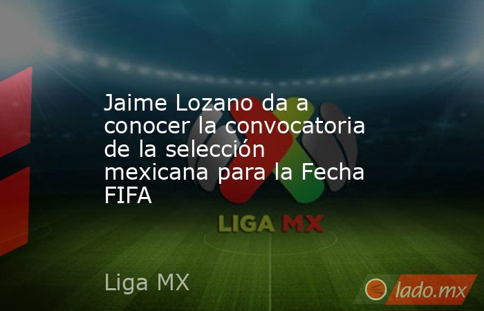 Jaime Lozano da a conocer la convocatoria de la selección mexicana para la Fecha FIFA. Noticias en tiempo real
