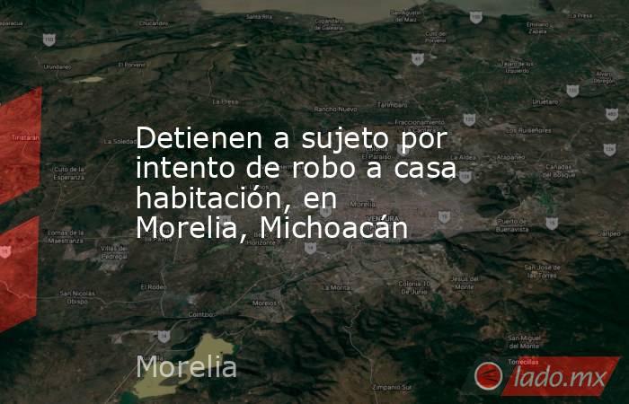 Detienen a sujeto por intento de robo a casa habitación, en Morelia, Michoacán. Noticias en tiempo real