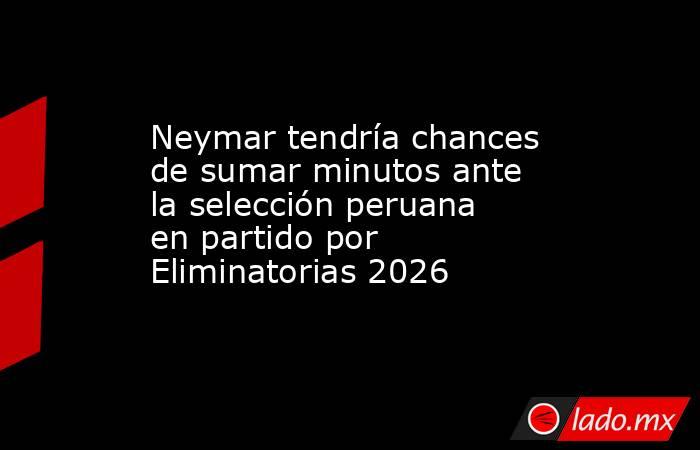 Neymar tendría chances de sumar minutos ante la selección peruana en partido por Eliminatorias 2026. Noticias en tiempo real