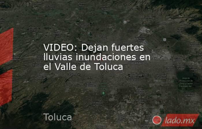 VIDEO: Dejan fuertes lluvias inundaciones en el Valle de Toluca - Lado.mx