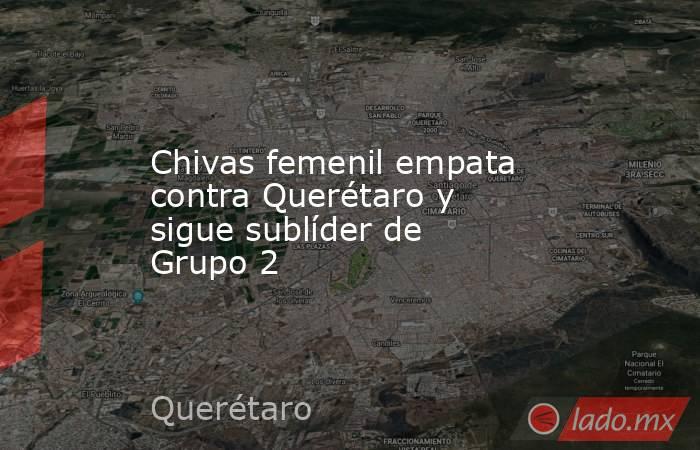 Chivas femenil empata contra Querétaro y sigue sublíder de Grupo 2. Noticias en tiempo real