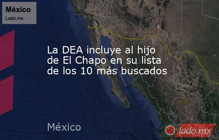 La DEA incluye al hijo de El Chapo en su lista de los 10 más buscados. Noticias en tiempo real