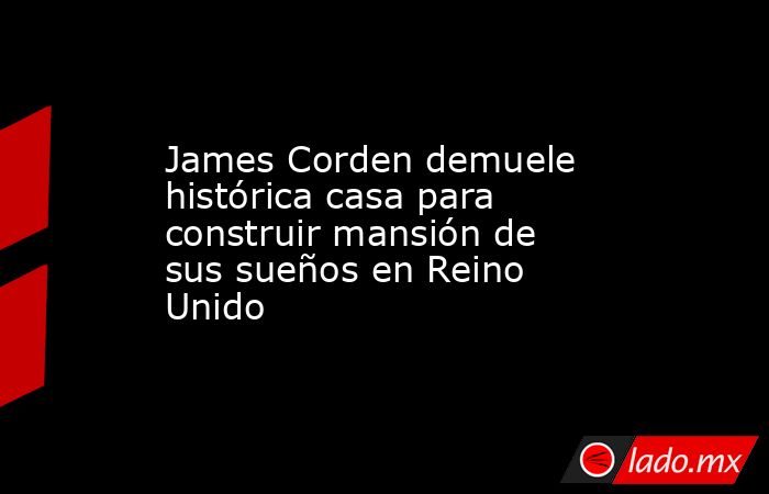 James Corden demuele histórica casa para construir mansión de sus sueños en Reino Unido. Noticias en tiempo real