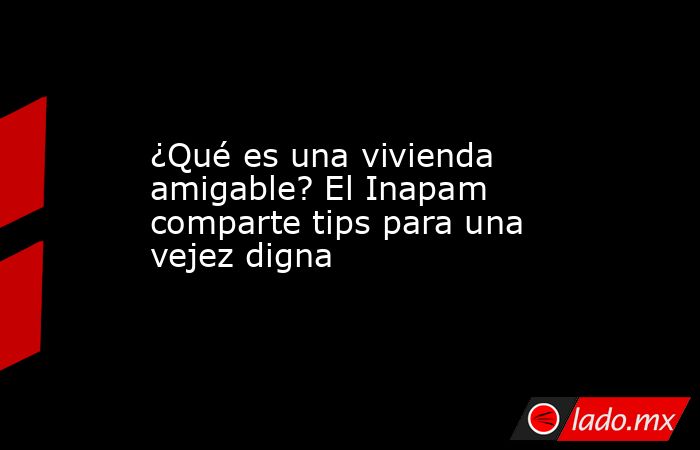 ¿Qué es una vivienda amigable? El Inapam comparte tips para una vejez digna. Noticias en tiempo real