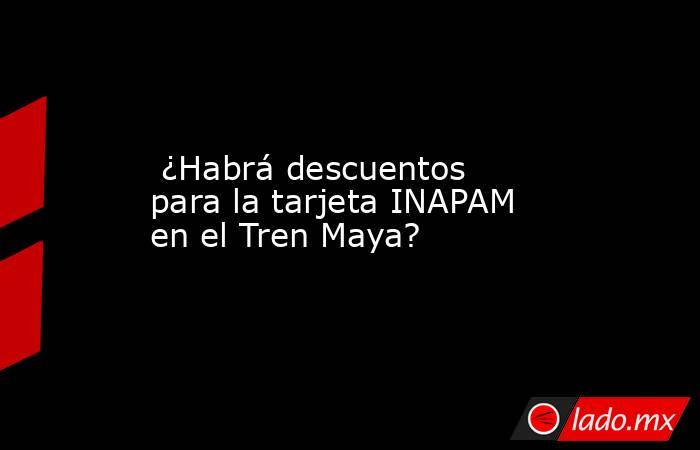  ¿Habrá descuentos para la tarjeta INAPAM en el Tren Maya?. Noticias en tiempo real