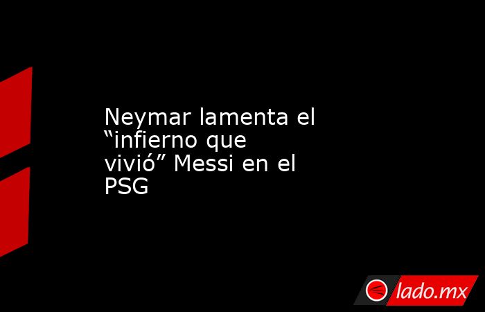 Neymar lamenta el “infierno que vivió” Messi en el PSG. Noticias en tiempo real