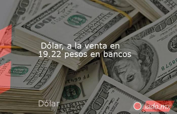  Dólar, a la venta en 19.22 pesos en bancos. Noticias en tiempo real