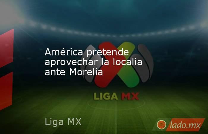 América pretende aprovechar la localia ante Morelia. Noticias en tiempo real