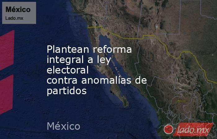 Plantean reforma integral a ley electoral contra anomalías de partidos. Noticias en tiempo real