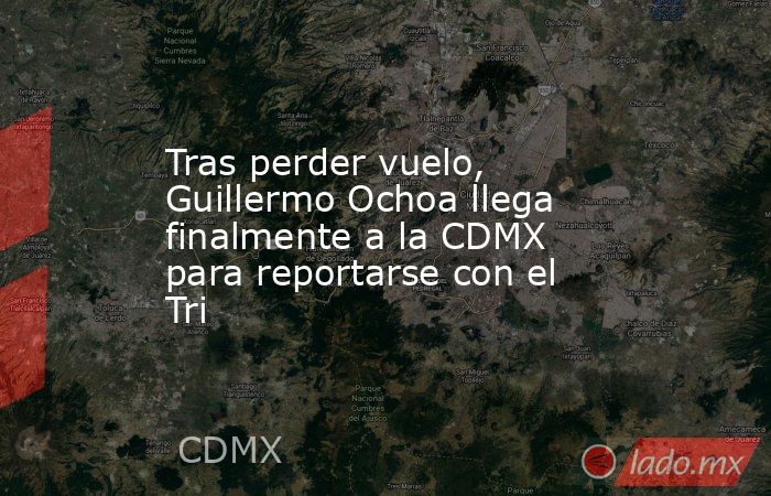 Tras perder vuelo, Guillermo Ochoa llega finalmente a la CDMX para reportarse con el Tri. Noticias en tiempo real