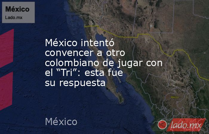 México intentó convencer a otro colombiano de jugar con el “Tri”: esta fue su respuesta. Noticias en tiempo real