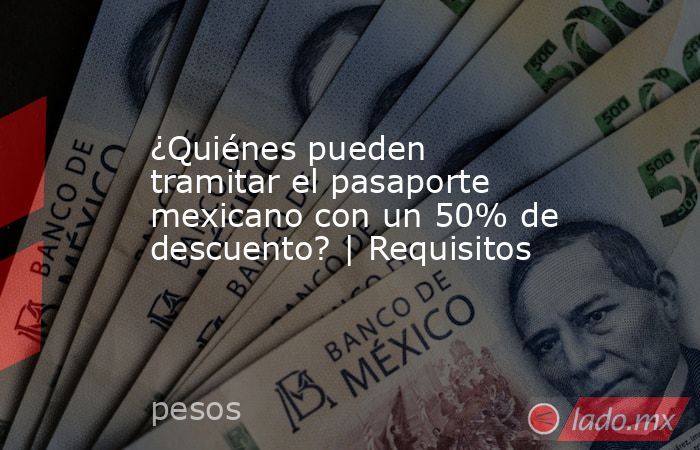 ¿Quiénes pueden tramitar el pasaporte mexicano con un 50% de descuento? | Requisitos. Noticias en tiempo real