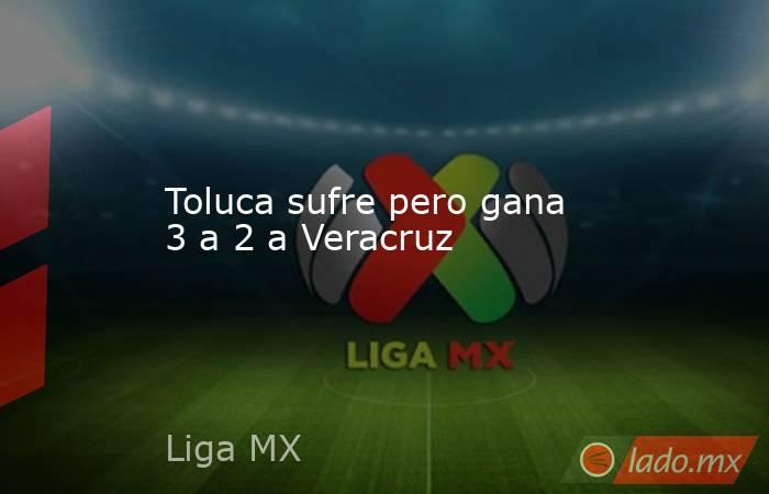 Toluca sufre pero gana 3 a 2 a Veracruz. Noticias en tiempo real