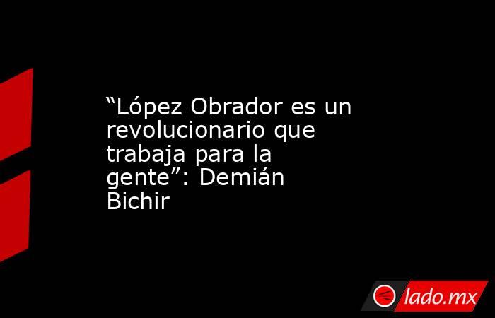 “López Obrador es un revolucionario que trabaja para la gente”: Demián Bichir. Noticias en tiempo real