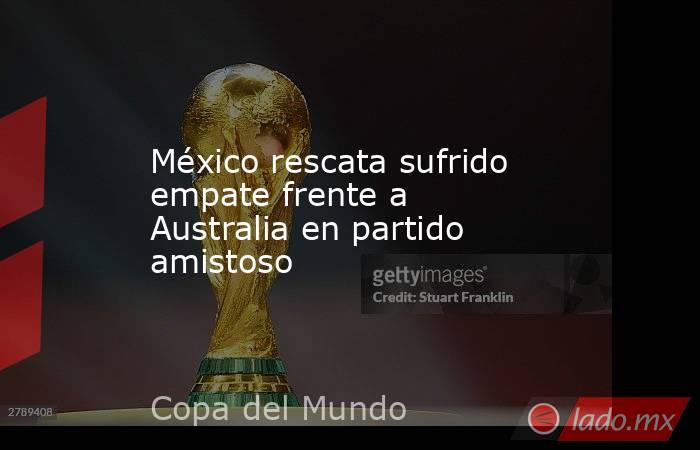 México rescata sufrido empate frente a Australia en partido amistoso. Noticias en tiempo real
