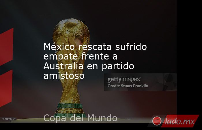 México rescata sufrido empate frente a Australia en partido amistoso. Noticias en tiempo real