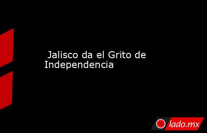  Jalisco da el Grito de Independencia. Noticias en tiempo real