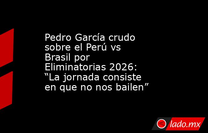 Pedro García crudo sobre el Perú vs Brasil por Eliminatorias 2026: “La jornada consiste en que no nos bailen”. Noticias en tiempo real